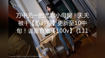 万中无一的尤物小母狗！天天被干【苏苏豆】更新至10中旬！去重合集【100v】 (111)